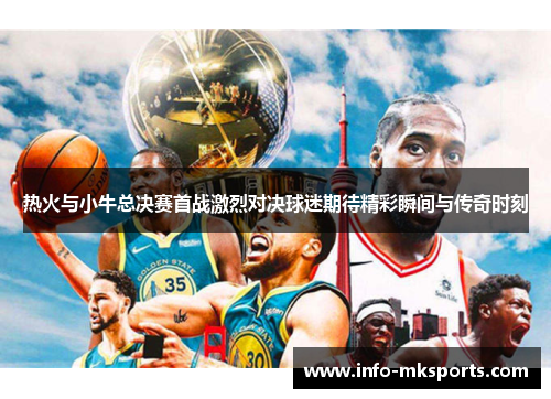 热火与小牛总决赛首战激烈对决球迷期待精彩瞬间与传奇时刻